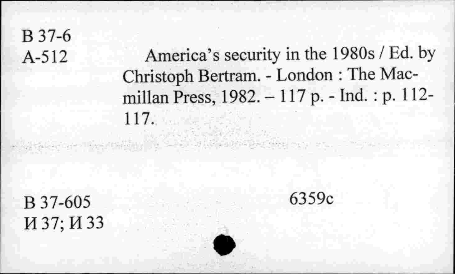 ﻿В 37-6
А-512	America’s security in the 1980s I Ed. by
Christoph Bertram. - London : The Macmillan Press, 1982. - 117 p. - Ind. : p. 112-117.
В 37-605
И 37; И 33
6359c